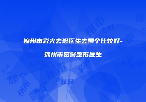 锦州市彩光去斑医生去哪个比较好-锦州市慕馨整形医生
