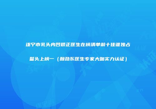 遂宁市乳头内凹矫正医生在榜清单前十佳谁独占鳌头上榜一（赖劲东医生专家大咖实力认证）