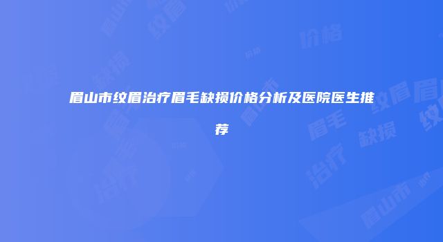 眉山市纹眉治疗眉毛缺损价格分析及医院医生推荐