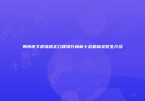 朔州市下颌缩矫正口碑排行榜前十名机构及医生介绍