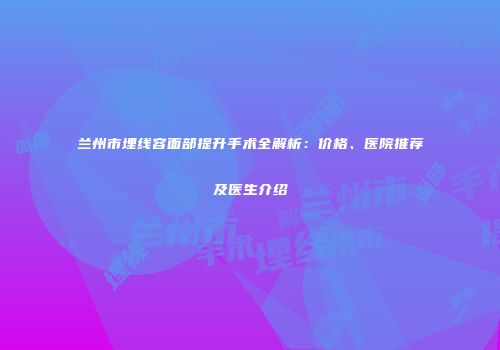 兰州市埋线容面部提升手术全解析：价格、医院推荐及医生介绍