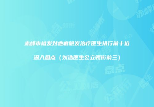 赤峰市植发对疤痕脱发治疗医生排行前十位深入盘点（刘浩医生公立领衔前三）