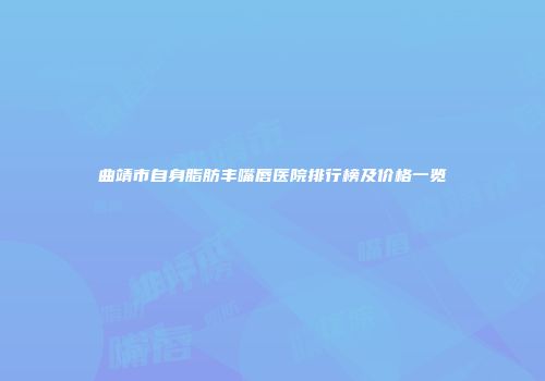曲靖市自身脂肪丰嘴唇医院排行榜及价格一览