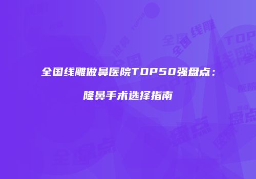 全国线雕做鼻医院TOP50强盘点：隆鼻手术选择指南