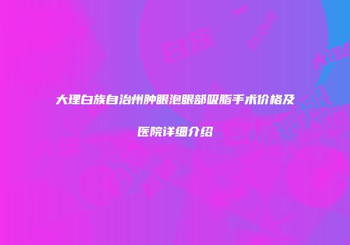 大理白族自治州肿眼泡眼部吸脂手术价格及医院详细介绍