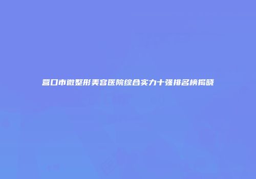 营口市微整形美容医院综合实力十强排名榜揭晓