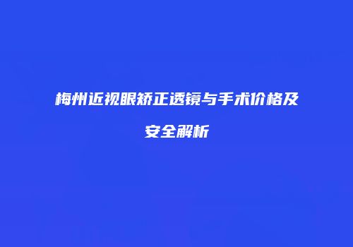 梅州近视眼矫正透镜与手术价格及安全解析
