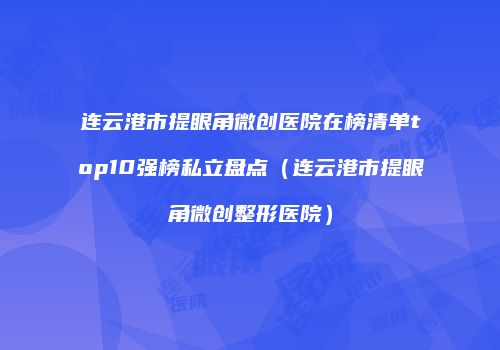 连云港市提眼角微创医院在榜清单top10强榜私立盘点（连云港市提眼角微创整形医院）