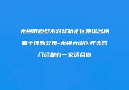 无锡市脸型不对称矫正医院排名榜前十佳新公布-无锡大山医疗美容门诊总有一家适合你