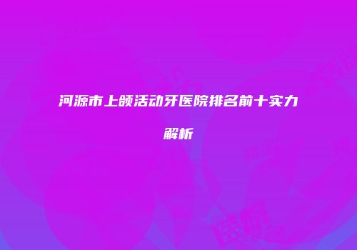河源市上颌活动牙医院排名前十实力解析
