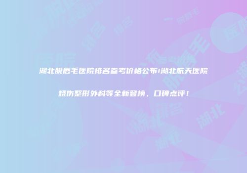 湖北脱唇毛医院排名参考价格公布!湖北航天医院烧伤整形外科等全新登榜，口碑点评！
