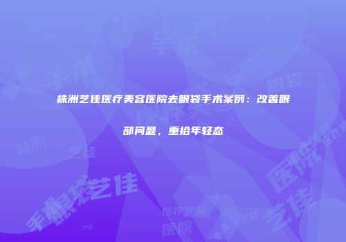 株洲艺佳医疗美容医院去眼袋手术案例：改善眼部问题，重拾年轻态
