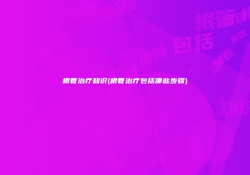 根管治疗知识(根管治疗包括哪些步骤)