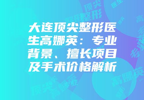 大连顶尖整形医生高娜英：专业背景、擅长项目及手术价格解析