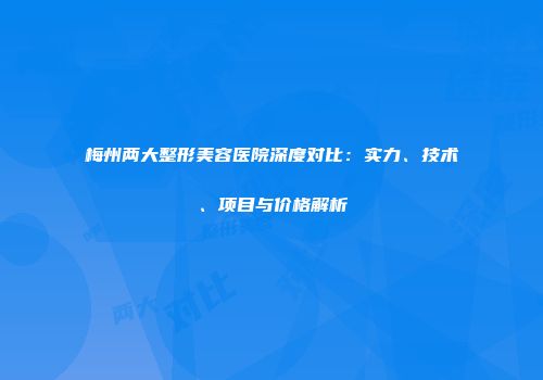 梅州两大整形美容医院深度对比：实力、技术、项目与价格解析