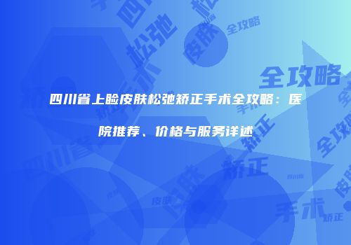 四川省上睑皮肤松弛矫正手术全攻略：医院推荐、价格与服务详述