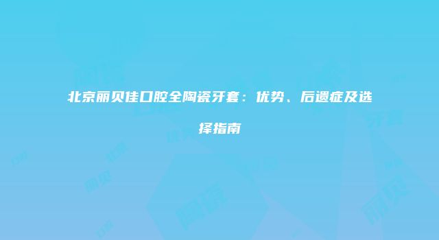 北京丽贝佳口腔全陶瓷牙套：优势、后遗症及选择指南