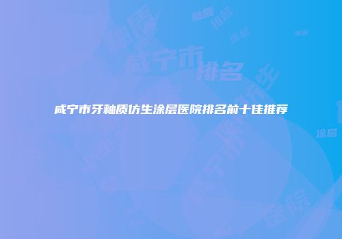 咸宁市牙釉质仿生涂层医院排名前十佳推荐