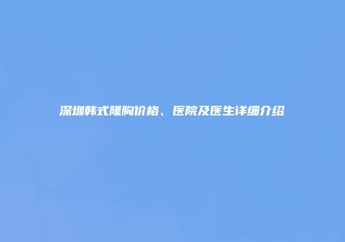深圳韩式隆胸价格、医院及医生详细介绍