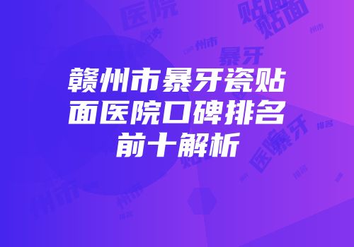 赣州市暴牙瓷贴面医院口碑排名前十解析