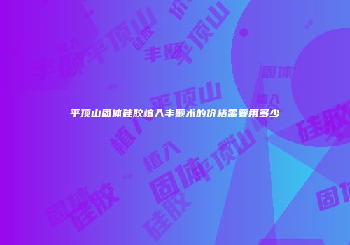 平顶山固体硅胶植入丰颞术的价格需要用多少