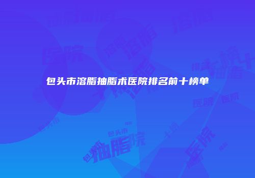 包头市溶脂抽脂术医院排名前十榜单