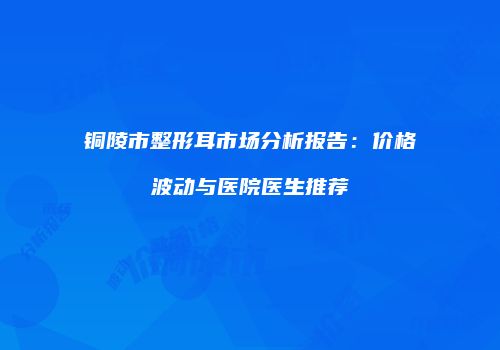 铜陵市整形耳市场分析报告：价格波动与医院医生推荐