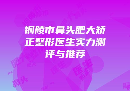 铜陵市鼻头肥大矫正整形医生实力测评与推荐