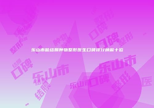 乐山市睑结膜肿物整形医生口碑排行榜前十位