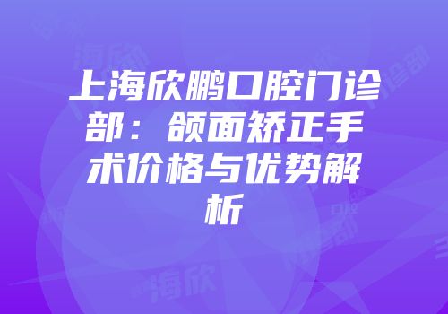 上海欣鹏口腔门诊部：颌面矫正手术价格与优势解析