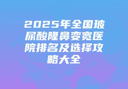 2025年全国玻尿酸隆鼻变宽医院排名及选择攻略大全