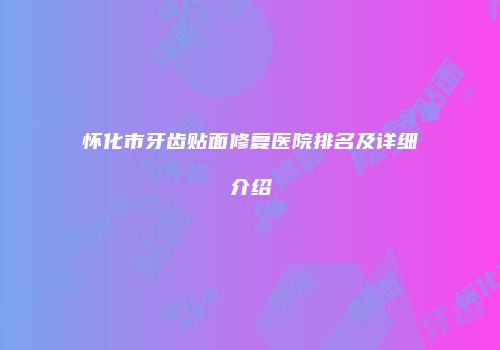 怀化市牙齿贴面修复医院排名及详细介绍