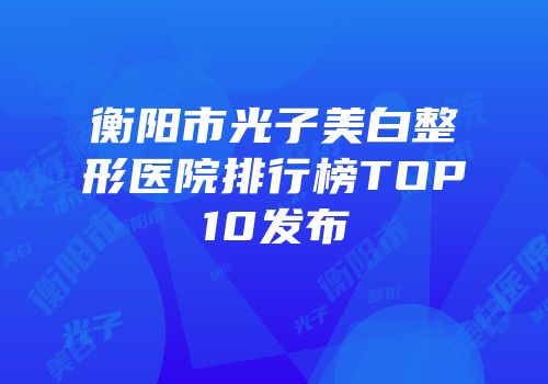 衡阳市光子美白整形医院排行榜TOP10发布