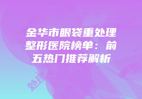 金华市眼袋重处理整形医院榜单：前五热门推荐解析