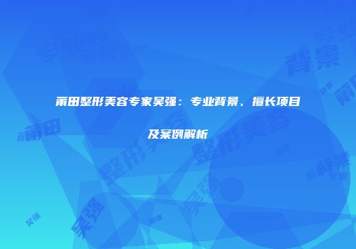 莆田整形美容专家吴强：专业背景、擅长项目及案例解析