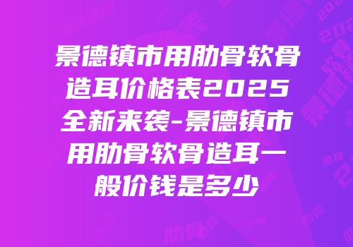 景德镇市用肋骨软骨造耳价格表2025全新来袭-景德镇市用肋骨软骨造耳一般价钱是多少