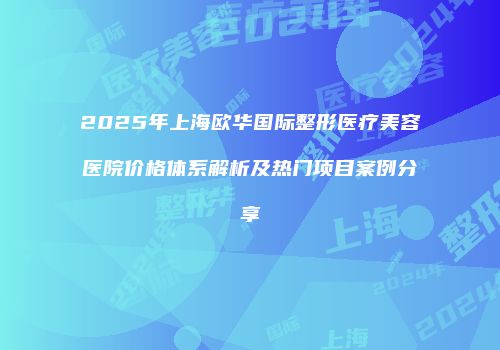 2025年上海欧华国际整形医疗美容医院价格体系解析及热门项目案例分享