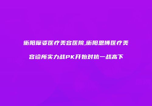 衡阳摩姿医疗美容医院,衡阳恩博医疗美容诊所实力战PK开始对抗一战高下