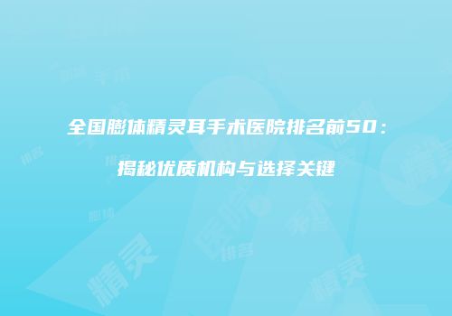 全国膨体精灵耳手术医院排名前50：揭秘优质机构与选择关键
