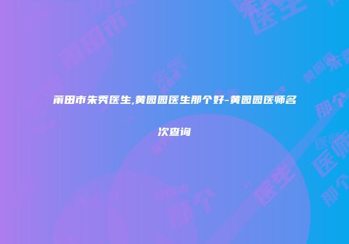 莆田市朱秀医生,黄园园医生那个好-黄园园医师名次查询