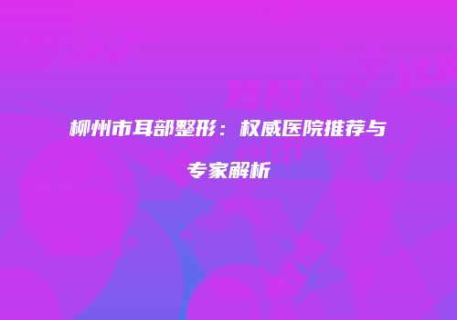 柳州市耳部整形：权威医院推荐与专家解析