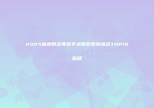 2025株洲阴茎再造手术整形医院排名TOP10揭晓