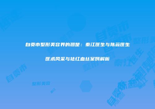 自贡市整形美容界的翘楚：秦江医生与陈蕊医生医术风采与祛红血丝案例解析