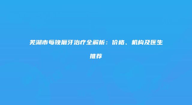 芜湖市每晚磨牙治疗全解析：价格、机构及医生推荐