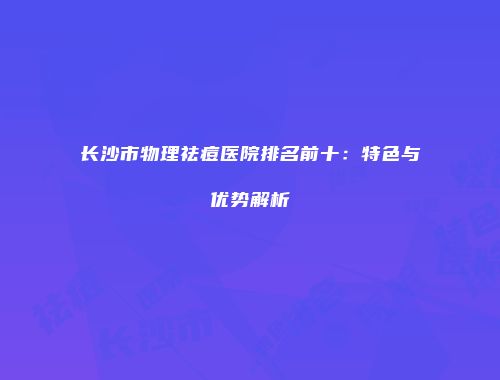 长沙市物理祛痘医院排名前十：特色与优势解析