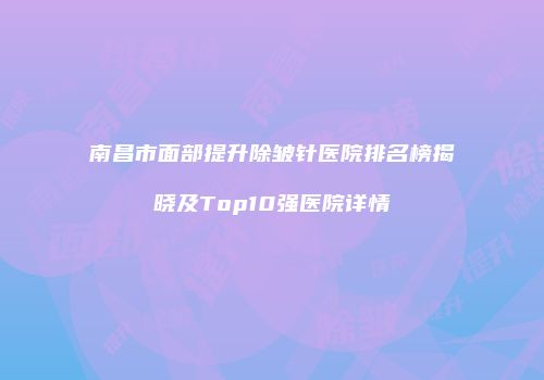 南昌市面部提升除皱针医院排名榜揭晓及Top10强医院详情