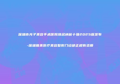 深圳市光子美容手术医院排名榜前十强2025版发布-深圳雅美医疗美容整形门诊部正规有资质