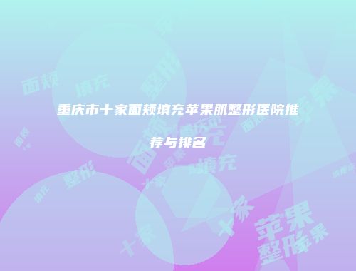 重庆市十家面颊填充苹果肌整形医院推荐与排名