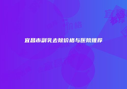 宜昌市副乳去除价格与医院推荐