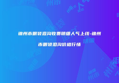 锦州市眼袋泪沟收费明细人气上线-锦州市眼袋泪沟价格行情